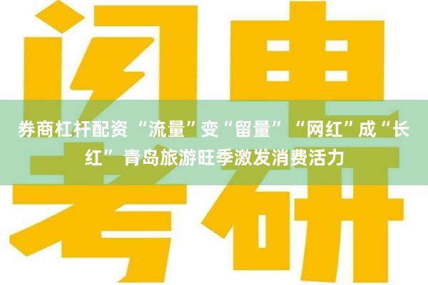 券商杠杆配资 “流量”变“留量” “网红”成“长红” 青岛旅游旺季激发消费活力