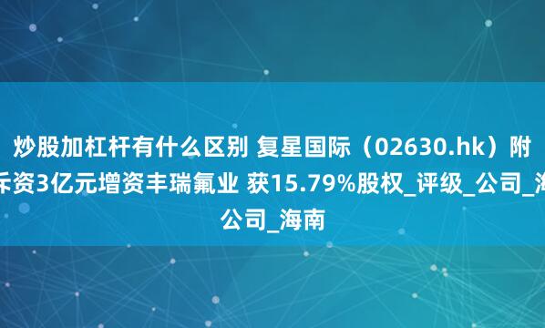 炒股加杠杆有什么区别 复星国际（02630.hk）附属斥资3亿元增资丰瑞氟业 获15.79%股权_评级_公司_海南