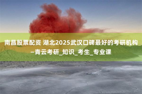 南昌股票配资 湖北2025武汉口碑最好的考研机构—青云考研_知识_考生_专业课