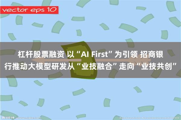 杠杆股票融资 以“AI First”为引领 招商银行推动大模型研发从“业技融合”走向“业技共创”