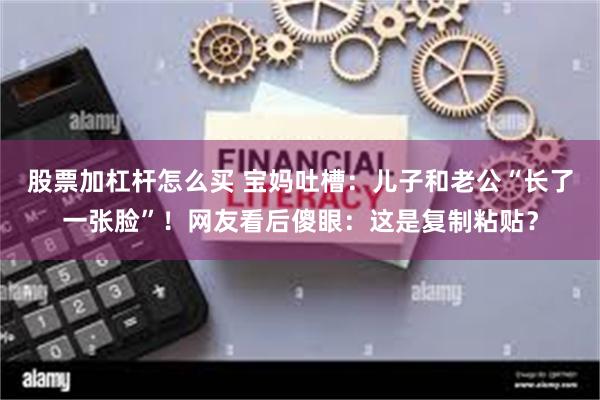 股票加杠杆怎么买 宝妈吐槽：儿子和老公“长了一张脸”！网友看后傻眼：这是复制粘贴？