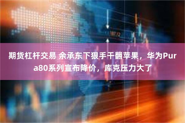 期货杠杆交易 余承东下狠手干翻苹果，华为Pura80系列宣布降价，库克压力大了