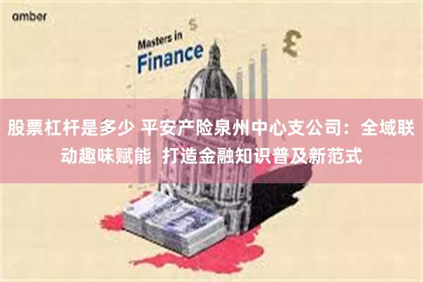 股票杠杆是多少 平安产险泉州中心支公司：全域联动趣味赋能  打造金融知识普及新范式