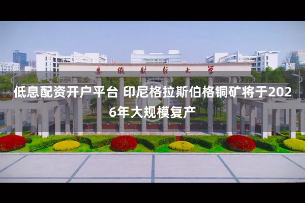 低息配资开户平台 印尼格拉斯伯格铜矿将于2026年大规模复产