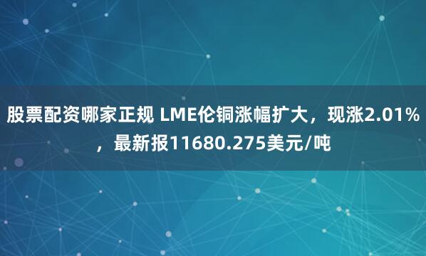股票配资哪家正规 LME伦铜涨幅扩大，现涨2.01%，最新报11680.275美元/吨