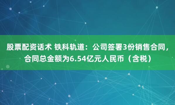 股票配资话术 铁科轨道：公司签署3份销售合同，合同总金额为6.54亿元人民币（含税）