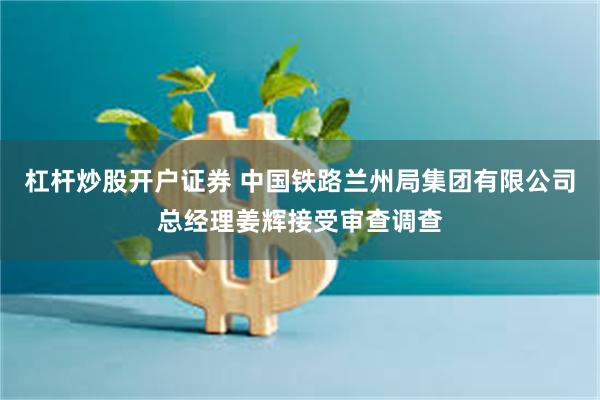 杠杆炒股开户证券 中国铁路兰州局集团有限公司总经理姜辉接受审查调查