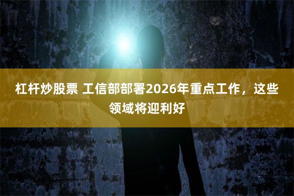 杠杆炒股票 工信部部署2026年重点工作，这些领域将迎利好