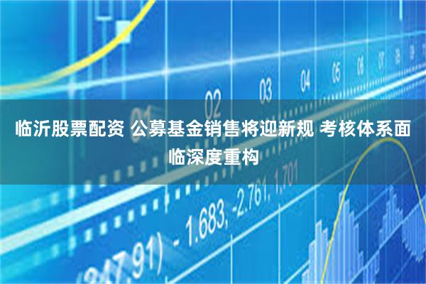 临沂股票配资 公募基金销售将迎新规 考核体系面临深度重构
